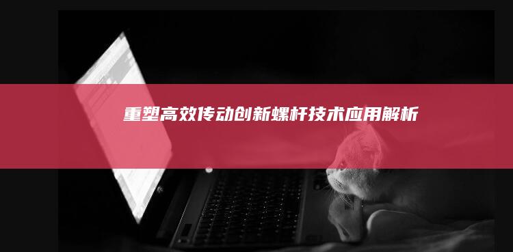 重塑高效传动：创新螺杆技术应用解析