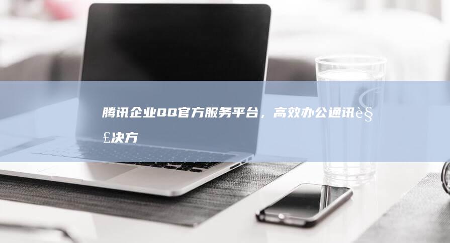 腾讯企业QQ官方服务平台，高效办公通讯解决方案